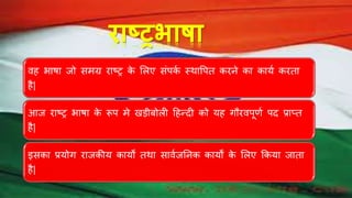 िाष्ट्रभाषा
िह भाषा िो समग्र राष्ट्र के भलए संपकथ स्र्ावपत करने का कायथ करता
है|
आि राष्ट्र भाषा के रूप मे खड़ीबोली हहन्दी को यह गौरिपूर्थ पद प्राप्त
है|
इसका प्रयोग रािकीय कायों तर्ा सािथिननक कायों के भलए ककया िाता
है|
 