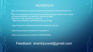 REFERENCES
https://www.slideshare.net/search/slideshow?searchfrom=header&q=ppt+on+i
ot
https://www.slideshare.net/Tracxn/tracxn-internet-of-things-infrastructure-startup-
landscape-89903022?qid=6e0f3481-e859-4433-89d9-
55023e1ca14b&v=&b=&from_search=2
https://en.wikipedia.org/wiki/Internet_of_things
https://www.ibm.com/blogs/internet-of-things/what-is-the-iot/
https://www.youtube.com/watch?v=rvjJwpASa-0
https://www.youtube.com/watch?v=QSIPNhOiMoE
Feedback: shankipuwal@gmail.com
 