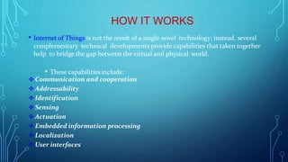 HOW IT WORKS
• Internet of Things is not the result of a single novel technology; instead, several
complementary technical developments provide capabilities that taken together
help to bridge the gap between the virtual and physical world.
• These capabilitiesinclude:
 Communication and cooperation
 Addressability
 Identification
 Sensing
 Actuation
 Embedded information processing
 Localization
 User interfaces
 