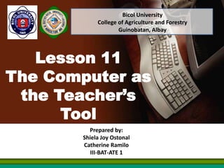 Lesson 11
The Computer as
the Teacher’s
Tool
Prepared by:
Shiela Joy Ostonal
Catherine Ramilo
III-BAT-ATE 1
Bicol University
College of Agriculture and Forestry
Guinobatan, Albay
 