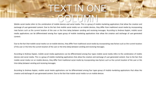 Mobile social media refers to the combination of mobile devices and social media. This is a group of mobile marketing applications that allow the creation and
exchange of user-generated content. Due to the fact that mobile social media run on mobile devices, they differ from traditional social media by incorporating
new factors such as the current location of the user or the time delay between sending and receiving messages. According to Andreas Kaplan, mobile social
media applications can be differentiated among four types group of mobile marketing applications that allow the creation and exchange of user-generated
content.
Due to the fact that mobile social media run on mobile devices, they differ from traditional social media by incorporating new factors such as the current location
of the user or the time the current location of the user or the time delay between sending and receiving messages.
According to Andreas Kaplan, mobile social media applications can be differentiated among four types mobile social media refers to the combination of mobile
devices and social media. This is a group of mobile marketing applications that allow the creation and exchange of user-generated content. Due to the fact that
mobile social media run on mobile devices, they differ from traditional social media by incorporating new factors such as the current location of the user or the
time delay between sending and receiving messages.
According to Andreas Kaplan, mobile social media applications can be differentiated among four types group of mobile marketing applications that allow the
creation and exchange of user-generated content. Due to the fact that mobile social media run on mobile devices
TEXT IN ONE
COLUMN
SUBTITLE EXAMPLE HERE
 
