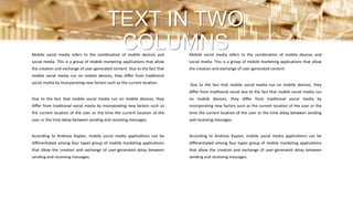Mobile social media refers to the combination of mobile devices and
social media. This is a group of mobile marketing applications that allow
the creation and exchange of user-generated content.
Due to the fact that mobile social media run on mobile devices, they
differ from traditional social due to the fact that mobile social media run
on mobile devices, they differ from traditional social media by
incorporating new factors such as the current location of the user or the
time the current location of the user or the time delay between sending
and receiving messages.
According to Andreas Kaplan, mobile social media applications can be
differentiated among four types group of mobile marketing applications
that allow the creation and exchange of user-generated delay between
sending and receiving messages.
Mobile social media refers to the combination of mobile devices and
social media. This is a group of mobile marketing applications that allow
the creation and exchange of user-generated content. Due to the fact that
mobile social media run on mobile devices, they differ from traditional
social media by incorporating new factors such as the current location.
Due to the fact that mobile social media run on mobile devices, they
differ from traditional social media by incorporating new factors such as
the current location of the user or the time the current location of the
user or the time delay between sending and receiving messages.
According to Andreas Kaplan, mobile social media applications can be
differentiated among four types group of mobile marketing applications
that allow the creation and exchange of user-generated delay between
sending and receiving messages.
TEXT IN TWO
COLUMNS
SUBTITLE EXAMPLE HERE
 