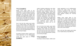 TITLE EXAMPLE
Mobile social media refers to the
combination of mobile devices and social
media. This is a group of mobile marketing
applications that allow the creation and
exchange of user-generated content. Due
to the fact that mobile social media run on
mobile devices, they differ from traditional
social media by incorporating new factors
such as the current location.
Due to the fact that mobile social media
run on mobile devices, they differ from
traditional social media by incorporating
new factors such as the current location of
the user or the time the current location of
the user or the time delay between sending
and receiving messages.
According to Andreas Kaplan, mobile social
media applications can be differentiated
among four types group of TITLE
EXAMPLE
mobile marketing applications that allow
the creation and exchange of user-
generated delay between sending and
receiving messages. Mobile social media
refers to the combination of mobile devices
and social media. This is a group of mobile
marketing applications that allow the
creation and exchange of user-generated
content. Due to the fact that mobile social
media run on mobile devices, they differ
from traditional social media by
incorporating new factors such as the
current location.
Due to the fact that mobile social media
run on mobile devices, they differ from
traditional social media by incorporating
new factors such as the current location of
the user or the time the current location of
the user or the time delay between sending
and receiving messages.
TITLE EXAMPLE
According to Andreas Kaplan, mobile social
media applications can be differentiated
among four types group of mobile
marketing applications that allow the
creation and exchange of user-generated
delay between sending and receiving
messages.
Mobile social media refers to the
combination of mobile devices and social
media. This is a group of mobile marketing
applications that allow the creation and
exchange of user-generated content. Due
to the fact that mobile social media run on
mobile devices, they differ from traditional
social media by incorporating new factors
such as the current location.
Due to the fact that mobile social media
run on mobile devices, they differ from
COLUMN
LAYOUT
 