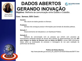 DADOS ABERTOS
GERANDO INOVAÇÃO
Objetivo: Melhoria da comunicação entre Estado e Cidadão.
Caso: Semace, GOV. Ceará :
Cenário:
Alto volume de dados gerados na Semace.
Problema:
Semace não conseguia produzir informações para tomada de decisões politicas.
Solução 1:
Desenvolvimento de Indicadores e um Dashboard Público.
Solução 2:
Melhoria da comunicação com as pessoas que entram com processo de
licenciamento ambiental através de escuta ativa através do desenvolvimento de uma API
para integrar os dados da Semace com os dados do MGOV e enviar SMS informando
status sobre as atualizações do processo e mensagens de voz para avaliação da
performace da Semace.
Política de Dados Abertos:
http://www.planalto.gov.br/ccivil_03/_ato2015-2018/2016/decreto/D8777.htm
 
