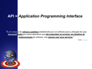 “É um conjunto de rotinas e padrões estabelecidos por um software para a utilização de suas
funcionalidades por outros aplicativos que não pretendem se envolver em detalhes de
implementação do software, mas apenas usar seus serviços.”
API = Application Programming Interface
Fonte: Wikipédia
 