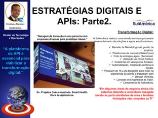 ESTRATÉGIAS DIGITAIS E
APIs: Parte2.
Diretor de Tecnologia
e Operações
Transformação Digital:
A SulAmérica realizou uma revisão em seus processos
desenvolvimento de soluções e agora esta focada em:
 Revisão de Metodologia de gestão de
projetos.
 Plataformas de mercado(SalesForce)
 Ciclo de entregas ágeis. (Semanas).
 Utilização de Cloud Pública.
 Investindo em serviços na Amazon.
 Automatização, Integração continua e
escala.
 Possuem de 15 a 20 designers para focar na
experiência do cliente e trabalham com
 Design Thinking.
 Conceito de Engenharia de Valor.
 Lançamento de Aplicativos.
“Em Algumas áreas de negócio ainda não
estamos obtendo a velocidade desejada
devido as particularidades da área e também
limitações não rompidas da TI”
“Garagem de Inovação é uma parceria com
empresas diversas para prototipar ideias.”
Ex: Projetos Casa conectada, Smart Health,
Core de Aplicativos.
“A plataforma
de API é
essencial para
viabilizar a
transformação
digital.”
• Dados: 8 milhões de clientes. | 18 Bilhões de reais de faturamento. | 120 anos de atuação | Aplicativo da SulAmérica: 50
mil downloads mês.
 