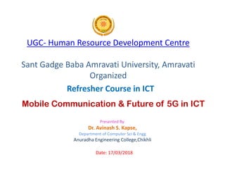 UGC- Human Resource Development Centre
Sant Gadge Baba Amravati University, Amravati
Organized
Refresher Course in ICT
Mobile Communication & Future of 5G in ICT
Presented By.
Dr. Avinash S. Kapse,
Department of Computer Sci & Engg
Anuradha Engineering College,Chikhli
Date: 17/03/2018
Refresher Course in ICT
 
