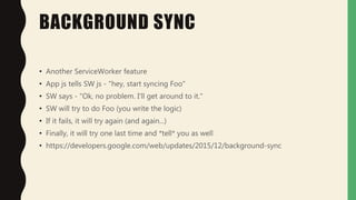 BACKGROUND SYNC
• Another ServiceWorker feature
• App js tells SW js - "hey, start syncing Foo"
• SW says - "Ok, no problem. I'll get around to it."
• SW will try to do Foo (you write the logic)
• If it fails, it will try again (and again...)
• Finally, it will try one last time and *tell* you as well
• https://developers.google.com/web/updates/2015/12/background-sync
 