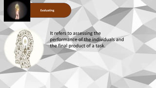 Evaluating
It refers to assessing the
performance of the individuals and
the final product of a task.
 