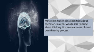 Meta cognition means cognition about
cognition. In other words, it is thinking
about thinking. It is an awareness of one’s
own thinking process.
 