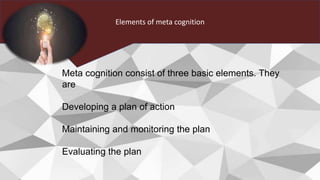 Elements of meta cognition
Meta cognition consist of three basic elements. They
are
Developing a plan of action
Maintaining and monitoring the plan
Evaluating the plan
 