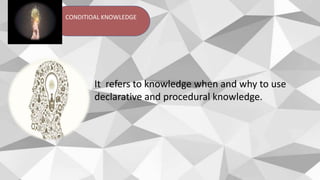 CONDITIOAL KNOWLEDGE
It refers to knowledge when and why to use
declarative and procedural knowledge.
 