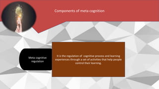 Meta cognitive
regulation
Components of meta cognition
It is the regulation of cognitive process and learning
experiences through a set of activities that help people
control their learning.
 