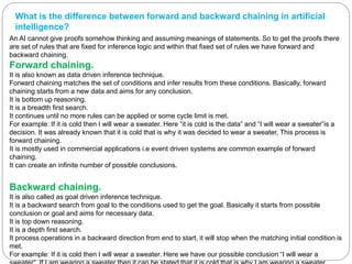 What is the difference between forward and backward chaining in artificial
intelligence?
An AI cannot give proofs somehow thinking and assuming meanings of statements. So to get the proofs there
are set of rules that are fixed for inference logic and within that fixed set of rules we have forward and
backward chaining.
Forward chaining.
It is also known as data driven inference technique.
Forward chaining matches the set of conditions and infer results from these conditions. Basically, forward
chaining starts from a new data and aims for any conclusion.
It is bottom up reasoning.
It is a breadth first search.
It continues until no more rules can be applied or some cycle limit is met.
For example: If it is cold then I will wear a sweater. Here “it is cold is the data” and “I will wear a sweater”is a
decision. It was already known that it is cold that is why it was decided to wear a sweater, This process is
forward chaining.
It is mostly used in commercial applications i.e event driven systems are common example of forward
chaining.
It can create an infinite number of possible conclusions.
Backward chaining.
It is also called as goal driven inference technique.
It is a backward search from goal to the conditions used to get the goal. Basically it starts from possible
conclusion or goal and aims for necessary data.
It is top down reasoning.
It is a depth first search.
It process operations in a backward direction from end to start, it will stop when the matching initial condition is
met.
For example: If it is cold then I will wear a sweater. Here we have our possible conclusion “I will wear a
 
