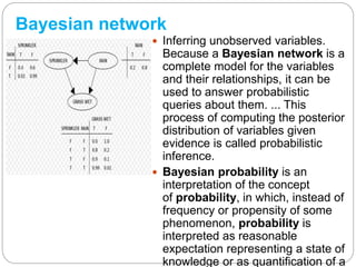 Bayesian network
 Inferring unobserved variables.
Because a Bayesian network is a
complete model for the variables
and their relationships, it can be
used to answer probabilistic
queries about them. ... This
process of computing the posterior
distribution of variables given
evidence is called probabilistic
inference.
 Bayesian probability is an
interpretation of the concept
of probability, in which, instead of
frequency or propensity of some
phenomenon, probability is
interpreted as reasonable
expectation representing a state of
knowledge or as quantification of a
 