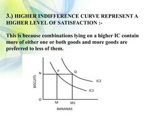 3.) HIGHER INDIFFERENCE CURVE REPRESENT A
HIGHER LEVEL OF SATISFACTION :-
This is because combinations lying on a higher IC contain
more of either one or both goods and more goods are
preferred to less of them.
 