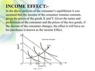 INCOME EFFECT:-
In the above analysis of the consumer’s equilibrium it was
assumed that the income of the consumer remains constant,
given the prices of the goods X and Y. Given the tastes and
preferences of the consumer and the prices of the two goods, if
the income of the consumer changes, the effect it will have on
his purchases is known as the income Effect.
 