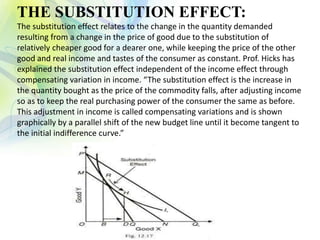 THE SUBSTITUTION EFFECT:
The substitution effect relates to the change in the quantity demanded
resulting from a change in the price of good due to the substitution of
relatively cheaper good for a dearer one, while keeping the price of the other
good and real income and tastes of the consumer as constant. Prof. Hicks has
explained the substitution effect independent of the income effect through
compensating variation in income. “The substitution effect is the increase in
the quantity bought as the price of the commodity falls, after adjusting income
so as to keep the real purchasing power of the consumer the same as before.
This adjustment in income is called compensating variations and is shown
graphically by a parallel shift of the new budget line until it become tangent to
the initial indifference curve.”
 
