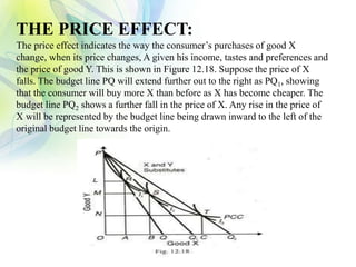 THE PRICE EFFECT:
The price effect indicates the way the consumer’s purchases of good X
change, when its price changes, A given his income, tastes and preferences and
the price of good Y. This is shown in Figure 12.18. Suppose the price of X
falls. The budget line PQ will extend further out to the right as PQ1, showing
that the consumer will buy more X than before as X has become cheaper. The
budget line PQ2 shows a further fall in the price of X. Any rise in the price of
X will be represented by the budget line being drawn inward to the left of the
original budget line towards the origin.
 