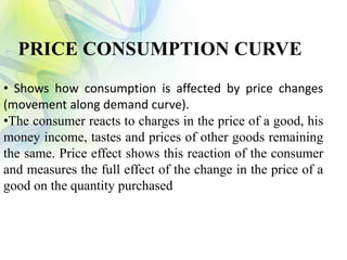 • Shows how consumption is affected by price changes
(movement along demand curve).
•The consumer reacts to charges in the price of a good, his
money income, tastes and prices of other goods remaining
the same. Price effect shows this reaction of the consumer
and measures the full effect of the change in the price of a
good on the quantity purchased
PRICE CONSUMPTION CURVE
 