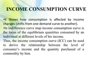 •It Shows how consumption is affected by income
changes (shifts from one demand curve to another).
•In indifference curve map income consumption curve is
the locus of the equilibrium quantities consumed by an
individual at different levels of his income.
Thus, the income consumption curve (ICC) can be used
to derive the relationship between the level of
consumer’s income and the quantity purchased of a
commodity by him.
INCOME CONSUMPTION CURVE
 