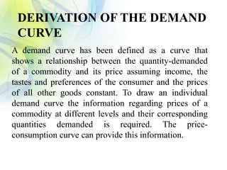 DERIVATION OF THE DEMAND
CURVE
A demand curve has been defined as a curve that
shows a relationship between the quantity-demanded
of a commodity and its price assuming income, the
tastes and preferences of the consumer and the prices
of all other goods constant. To draw an individual
demand curve the information regarding prices of a
commodity at different levels and their corresponding
quantities demanded is required. The price-
consumption curve can provide this information.
 