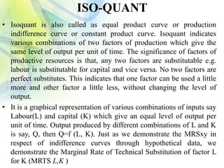 ISO-QUANT
• Isoquant is also called as equal product curve or production
indifference curve or constant product curve. Isoquant indicates
various combinations of two factors of production which give the
same level of output per unit of time. The significance of factors of
productive resources is that, any two factors are substitutable e.g.
labour is substitutable for capital and vice versa. No two factors are
perfect substitutes. This indicates that one factor can be used a little
more and other factor a little less, without changing the level of
output.
• It is a graphical representation of various combinations of inputs say
Labour(L) and capital (K) which give an equal level of output per
unit of time. Output produced by different combinations of L and K
is say, Q, then Q=f (L, K). Just as we demonstrate the MRSxy in
respect of indifference curves through hypothetical data, we
demonstrate the Marginal Rate of Technical Substitution of factor L
for K (MRTS L,K )
 