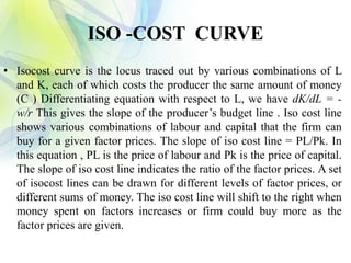 ISO -COST CURVE
• Isocost curve is the locus traced out by various combinations of L
and K, each of which costs the producer the same amount of money
(C ) Differentiating equation with respect to L, we have dK/dL = -
w/r This gives the slope of the producer’s budget line . Iso cost line
shows various combinations of labour and capital that the firm can
buy for a given factor prices. The slope of iso cost line = PL/Pk. In
this equation , PL is the price of labour and Pk is the price of capital.
The slope of iso cost line indicates the ratio of the factor prices. A set
of isocost lines can be drawn for different levels of factor prices, or
different sums of money. The iso cost line will shift to the right when
money spent on factors increases or firm could buy more as the
factor prices are given.
 
