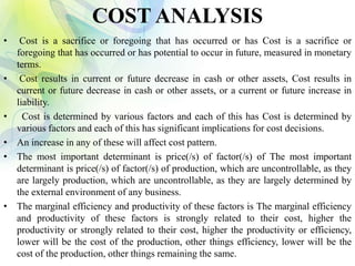COST ANALYSIS
• Cost is a sacrifice or foregoing that has occurred or has Cost is a sacrifice or
foregoing that has occurred or has potential to occur in future, measured in monetary
terms.
• Cost results in current or future decrease in cash or other assets, Cost results in
current or future decrease in cash or other assets, or a current or future increase in
liability.
• Cost is determined by various factors and each of this has Cost is determined by
various factors and each of this has significant implications for cost decisions.
• An increase in any of these will affect cost pattern.
• The most important determinant is price(/s) of factor(/s) of The most important
determinant is price(/s) of factor(/s) of production, which are uncontrollable, as they
are largely production, which are uncontrollable, as they are largely determined by
the external environment of any business.
• The marginal efficiency and productivity of these factors is The marginal efficiency
and productivity of these factors is strongly related to their cost, higher the
productivity or strongly related to their cost, higher the productivity or efficiency,
lower will be the cost of the production, other things efficiency, lower will be the
cost of the production, other things remaining the same.
 
