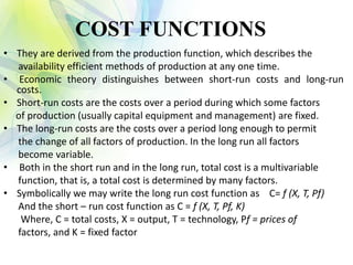 COST FUNCTIONS
• They are derived from the production function, which describes the
availability efficient methods of production at any one time.
• Economic theory distinguishes between short-run costs and long-run
costs.
• Short-run costs are the costs over a period during which some factors
of production (usually capital equipment and management) are fixed.
• The long-run costs are the costs over a period long enough to permit
the change of all factors of production. In the long run all factors
become variable.
• Both in the short run and in the long run, total cost is a multivariable
function, that is, a total cost is determined by many factors.
• Symbolically we may write the long run cost function as C= f (X, T, Pf)
And the short – run cost function as C = f (X, T, Pf, K)
Where, C = total costs, X = output, T = technology, Pf = prices of
factors, and K = fixed factor
 
