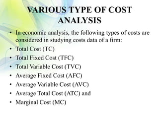 VARIOUS TYPE OF COST
ANALYSIS
• In economic analysis, the following types of costs are
considered in studying costs data of a firm:
• Total Cost (TC)
• Total Fixed Cost (TFC)
• Total Variable Cost (TVC)
• Average Fixed Cost (AFC)
• Average Variable Cost (AVC)
• Average Total Cost (ATC) and
• Marginal Cost (MC)
 