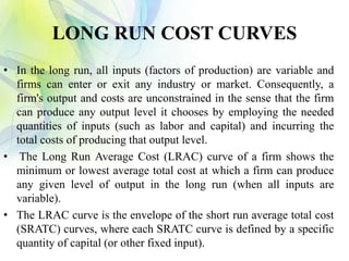 LONG RUN COST CURVES
• In the long run, all inputs (factors of production) are variable and
firms can enter or exit any industry or market. Consequently, a
firm's output and costs are unconstrained in the sense that the firm
can produce any output level it chooses by employing the needed
quantities of inputs (such as labor and capital) and incurring the
total costs of producing that output level.
• The Long Run Average Cost (LRAC) curve of a firm shows the
minimum or lowest average total cost at which a firm can produce
any given level of output in the long run (when all inputs are
variable).
• The LRAC curve is the envelope of the short run average total cost
(SRATC) curves, where each SRATC curve is defined by a specific
quantity of capital (or other fixed input).
 