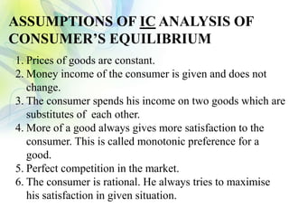 ASSUMPTIONS OF IC ANALYSIS OF
CONSUMER’S EQUILIBRIUM
1. Prices of goods are constant.
2. Money income of the consumer is given and does not
change.
3. The consumer spends his income on two goods which are
substitutes of each other.
4. More of a good always gives more satisfaction to the
consumer. This is called monotonic preference for a
good.
5. Perfect competition in the market.
6. The consumer is rational. He always tries to maximise
his satisfaction in given situation.
 