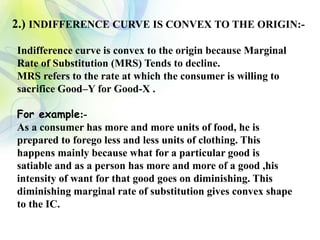 2.) INDIFFERENCE CURVE IS CONVEX TO THE ORIGIN:-
Indifference curve is convex to the origin because Marginal
Rate of Substitution (MRS) Tends to decline.
MRS refers to the rate at which the consumer is willing to
sacrifice Good–Y for Good-X .
For example:-
As a consumer has more and more units of food, he is
prepared to forego less and less units of clothing. This
happens mainly because what for a particular good is
satiable and as a person has more and more of a good ,his
intensity of want for that good goes on diminishing. This
diminishing marginal rate of substitution gives convex shape
to the IC.
 