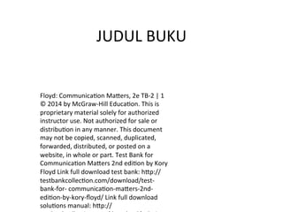 JUDUL	BUKU	
Floyd:	Communica5on	Ma7ers,	2e	TB-2	|	1	
©	2014	by	McGraw-Hill	Educa5on.	This	is	
proprietary	material	solely	for	authorized	
instructor	use.	Not	authorized	for	sale	or	
distribu5on	in	any	manner.	This	document	
may	not	be	copied,	scanned,	duplicated,	
forwarded,	distributed,	or	posted	on	a	
website,	in	whole	or	part.	Test	Bank	for	
Communica5on	Ma7ers	2nd	edi5on	by	Kory	
Floyd	Link	full	download	test	bank:	h7p://
testbankcollec5on.com/download/test-
bank-for-	communica5on-ma7ers-2nd-
edi5on-by-kory-ﬂoyd/	Link	full	download	
solu5ons	manual:	h7p://
 