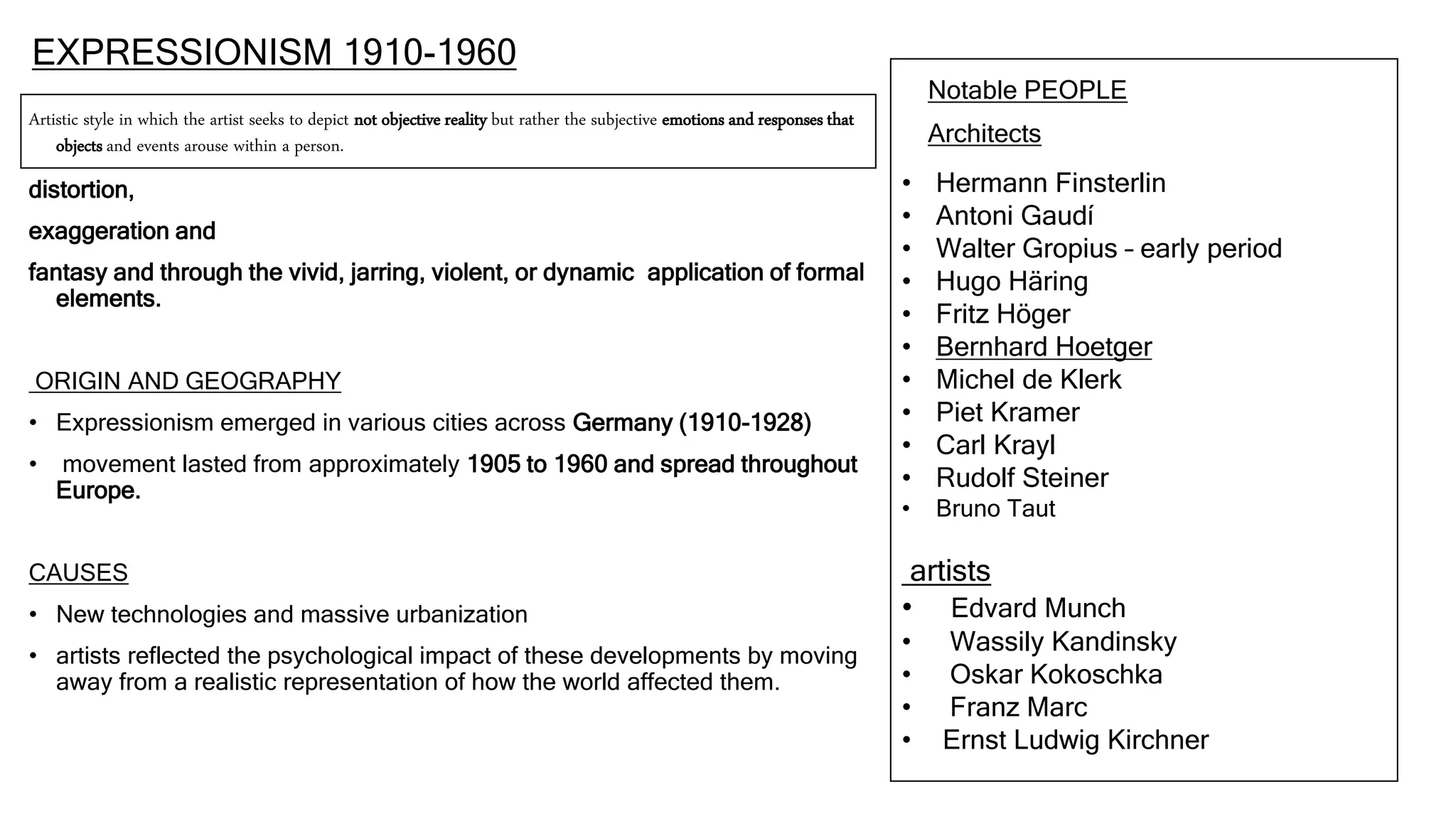 EXPRESSIONISM 1910-1960
Artistic style in which the artist seeks to depict not objective reality but rather the subjective emotions and responses that
objects and events arouse within a person.
distortion,
exaggeration and
fantasy and through the vivid, jarring, violent, or dynamic application of formal
elements.
ORIGIN AND GEOGRAPHY
• Expressionism emerged in various cities across Germany (1910-1928)
• movement lasted from approximately 1905 to 1960 and spread throughout
Europe.
CAUSES
• New technologies and massive urbanization
• artists reflected the psychological impact of these developments by moving
away from a realistic representation of how the world affected them.
Notable PEOPLE
Architects
• Hermann Finsterlin
• Antoni Gaudí
• Walter Gropius – early period
• Hugo Häring
• Fritz Höger
• Bernhard Hoetger
• Michel de Klerk
• Piet Kramer
• Carl Krayl
• Rudolf Steiner
• Bruno Taut
artists
• Edvard Munch
• Wassily Kandinsky
• Oskar Kokoschka
• Franz Marc
• Ernst Ludwig Kirchner
 