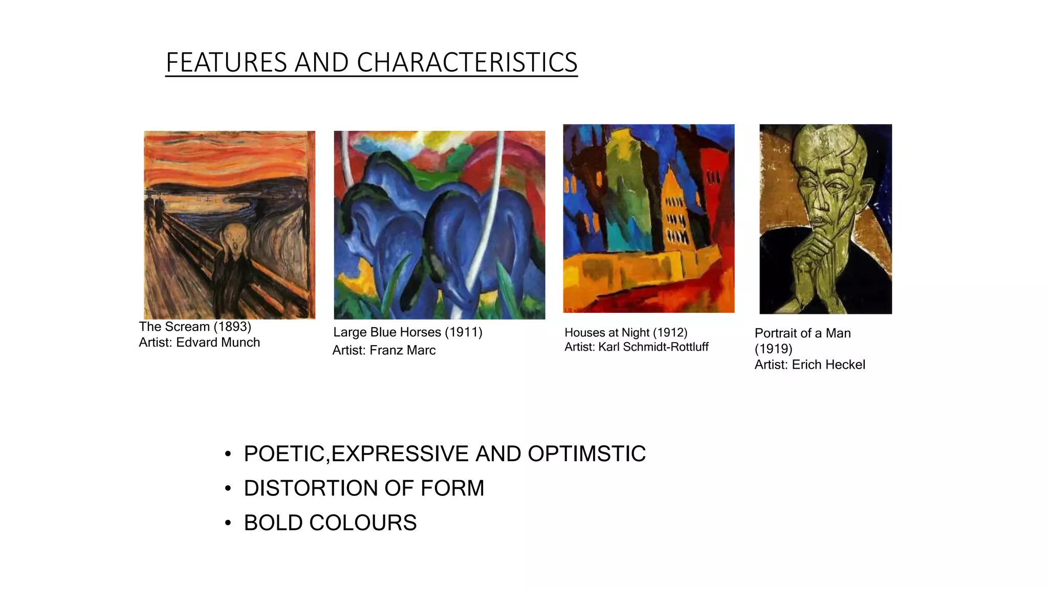 FEATURES AND CHARACTERISTICS
• POETIC,EXPRESSIVE AND OPTIMSTIC
• DISTORTION OF FORM
• BOLD COLOURS
The Scream (1893)
Artist: Edvard Munch
Large Blue Horses (1911)
Artist: Franz Marc
Houses at Night (1912)
Artist: Karl Schmidt-Rottluff
Portrait of a Man
(1919)
Artist: Erich Heckel
 