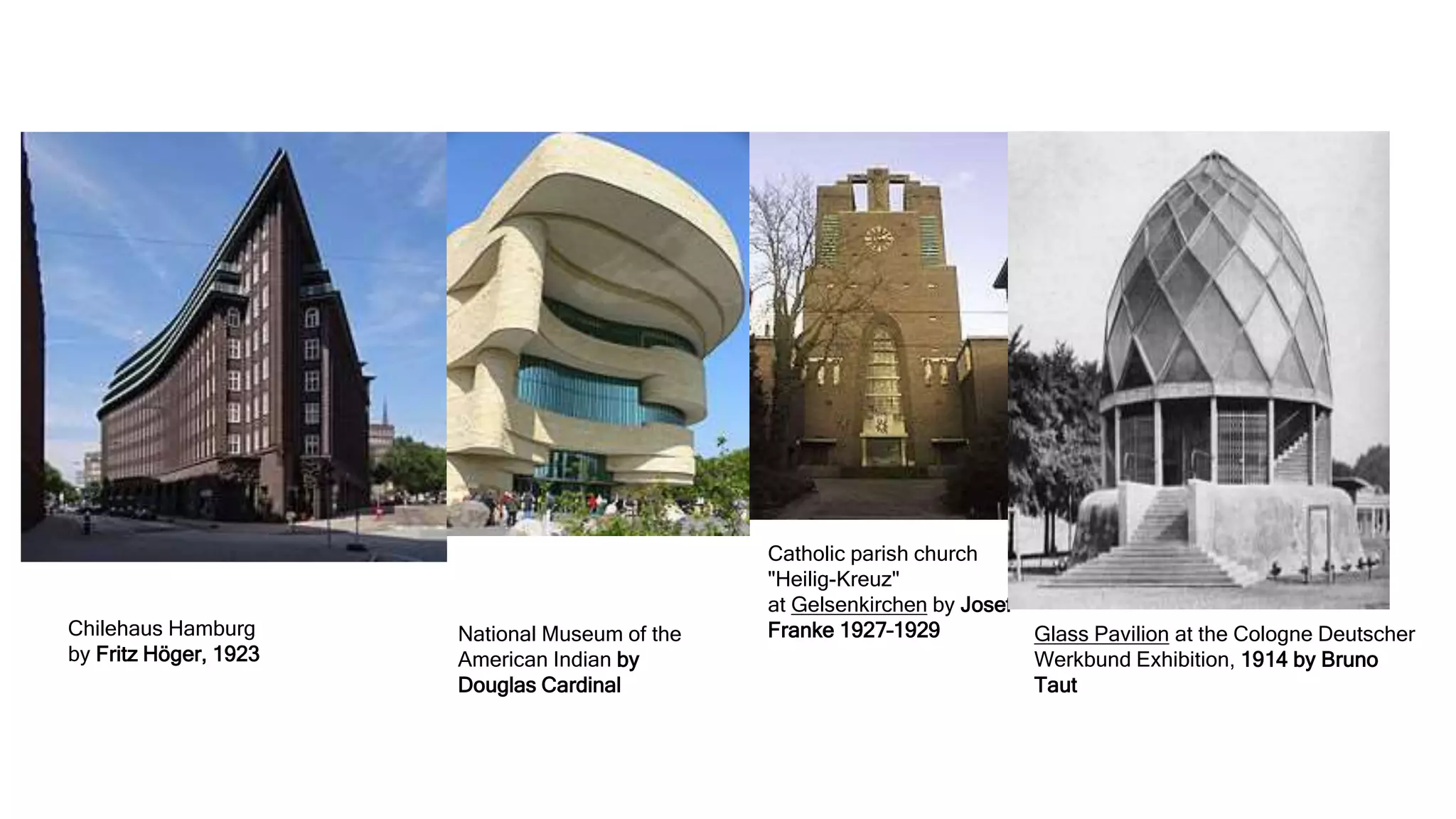 Chilehaus Hamburg
by Fritz Höger, 1923
National Museum of the
American Indian by
Douglas Cardinal
Catholic parish church
"Heilig-Kreuz"
at Gelsenkirchen by Josef
Franke 1927–1929 Glass Pavilion at the Cologne Deutscher
Werkbund Exhibition, 1914 by Bruno
Taut
 