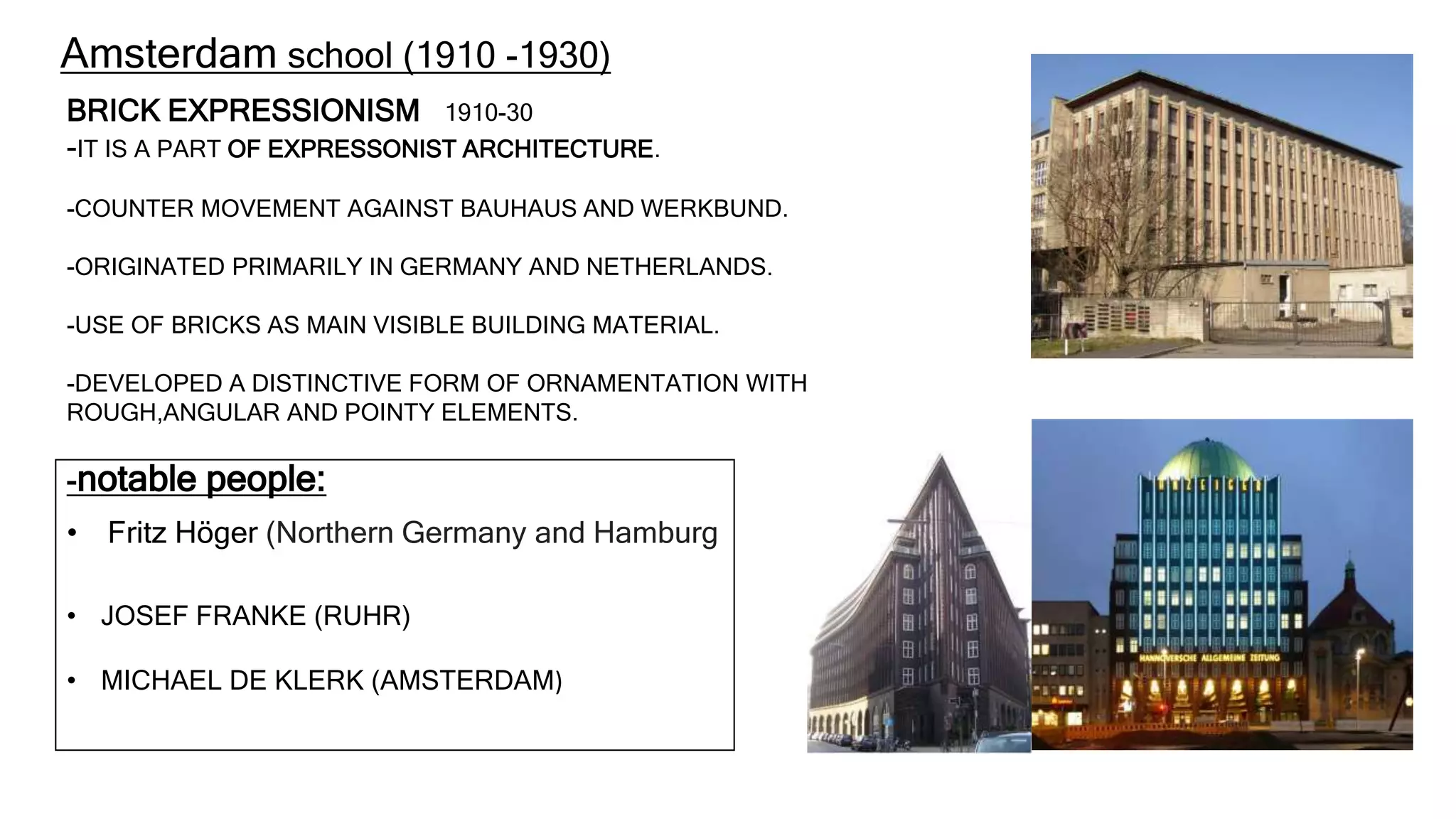 BRICK EXPRESSIONISM 1910-30
-IT IS A PART OF EXPRESSONIST ARCHITECTURE.
-COUNTER MOVEMENT AGAINST BAUHAUS AND WERKBUND.
-ORIGINATED PRIMARILY IN GERMANY AND NETHERLANDS.
-USE OF BRICKS AS MAIN VISIBLE BUILDING MATERIAL.
-DEVELOPED A DISTINCTIVE FORM OF ORNAMENTATION WITH
ROUGH,ANGULAR AND POINTY ELEMENTS.
-notable people:
• Fritz Höger (Northern Germany and Hamburg
• JOSEF FRANKE (RUHR)
• MICHAEL DE KLERK (AMSTERDAM)
Amsterdam school (1910 -1930)
 