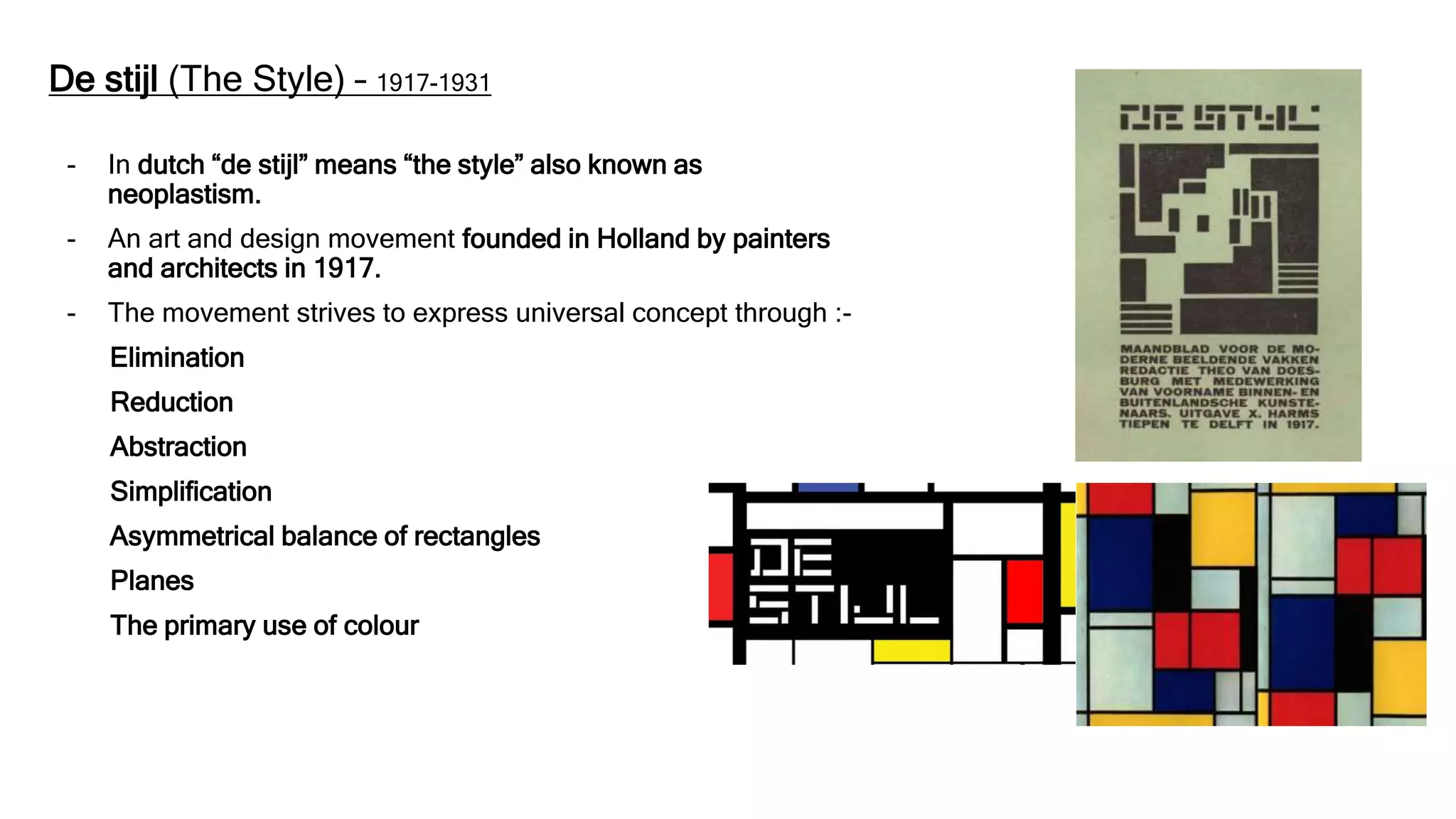 De stijl (The Style) – 1917-1931
- In dutch “de stijl” means “the style” also known as
neoplastism.
- An art and design movement founded in Holland by painters
and architects in 1917.
- The movement strives to express universal concept through :-
Elimination
Reduction
Abstraction
Simplification
Asymmetrical balance of rectangles
Planes
The primary use of colour
 
