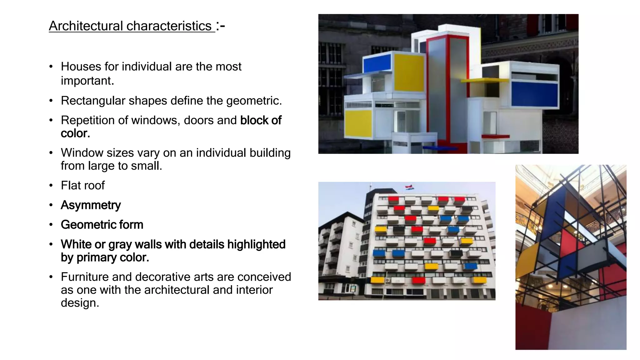 Architectural characteristics :-
• Houses for individual are the most
important.
• Rectangular shapes define the geometric.
• Repetition of windows, doors and block of
color.
• Window sizes vary on an individual building
from large to small.
• Flat roof
• Asymmetry
• Geometric form
• White or gray walls with details highlighted
by primary color.
• Furniture and decorative arts are conceived
as one with the architectural and interior
design.
 