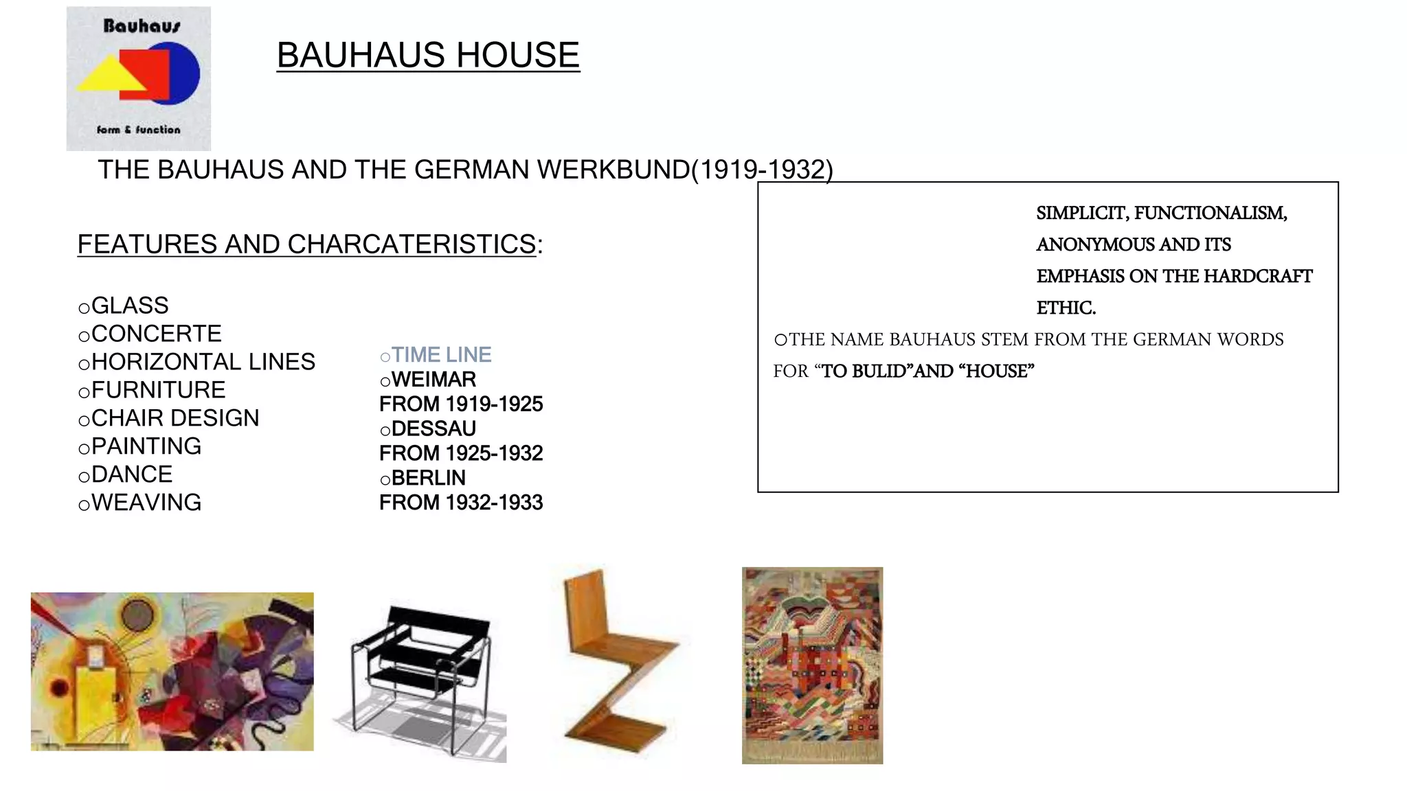 BAUHAUS HOUSE
THE BAUHAUS AND THE GERMAN WERKBUND(1919-1932)
FEATURES AND CHARCATERISTICS:
oGLASS
oCONCERTE
oHORIZONTAL LINES
oFURNITURE
oCHAIR DESIGN
oPAINTING
oDANCE
oWEAVING
SIMPLICIT, FUNCTIONALISM,
ANONYMOUS AND ITS
EMPHASIS ON THE HARDCRAFT
ETHIC.
oTHE NAME BAUHAUS STEM FROM THE GERMAN WORDS
FOR “TO BULID”AND “HOUSE”
oTIME LINE
oWEIMAR
FROM 1919-1925
oDESSAU
FROM 1925-1932
oBERLIN
FROM 1932-1933
 
