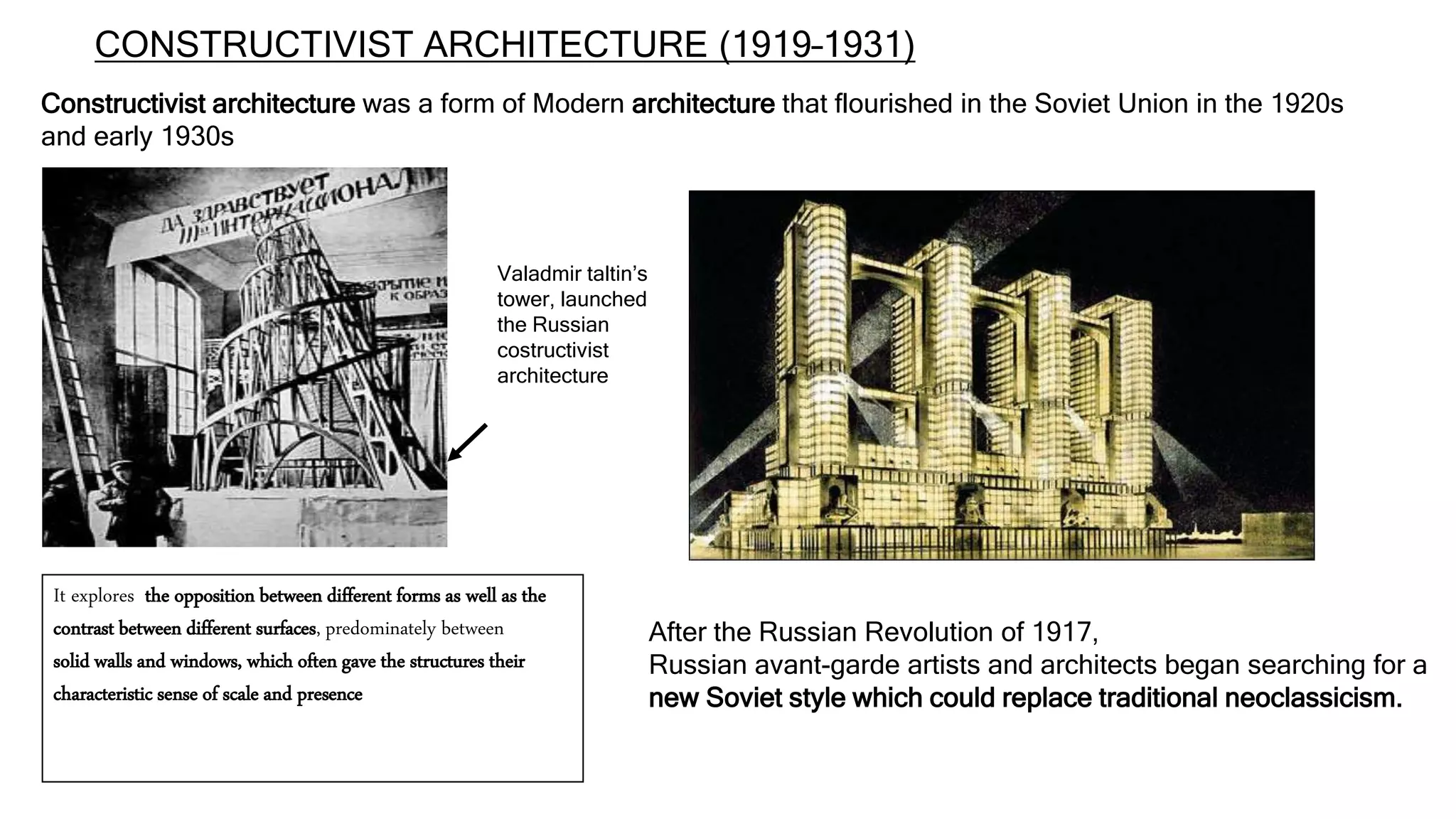 CONSTRUCTIVIST ARCHITECTURE (1919–1931)
After the Russian Revolution of 1917,
Russian avant-garde artists and architects began searching for a
new Soviet style which could replace traditional neoclassicism.
Constructivist architecture was a form of Modern architecture that flourished in the Soviet Union in the 1920s
and early 1930s
It explores the opposition between different forms as well as the
contrast between different surfaces, predominately between
solid walls and windows, which often gave the structures their
characteristic sense of scale and presence
Valadmir taltin’s
tower, launched
the Russian
costructivist
architecture
 