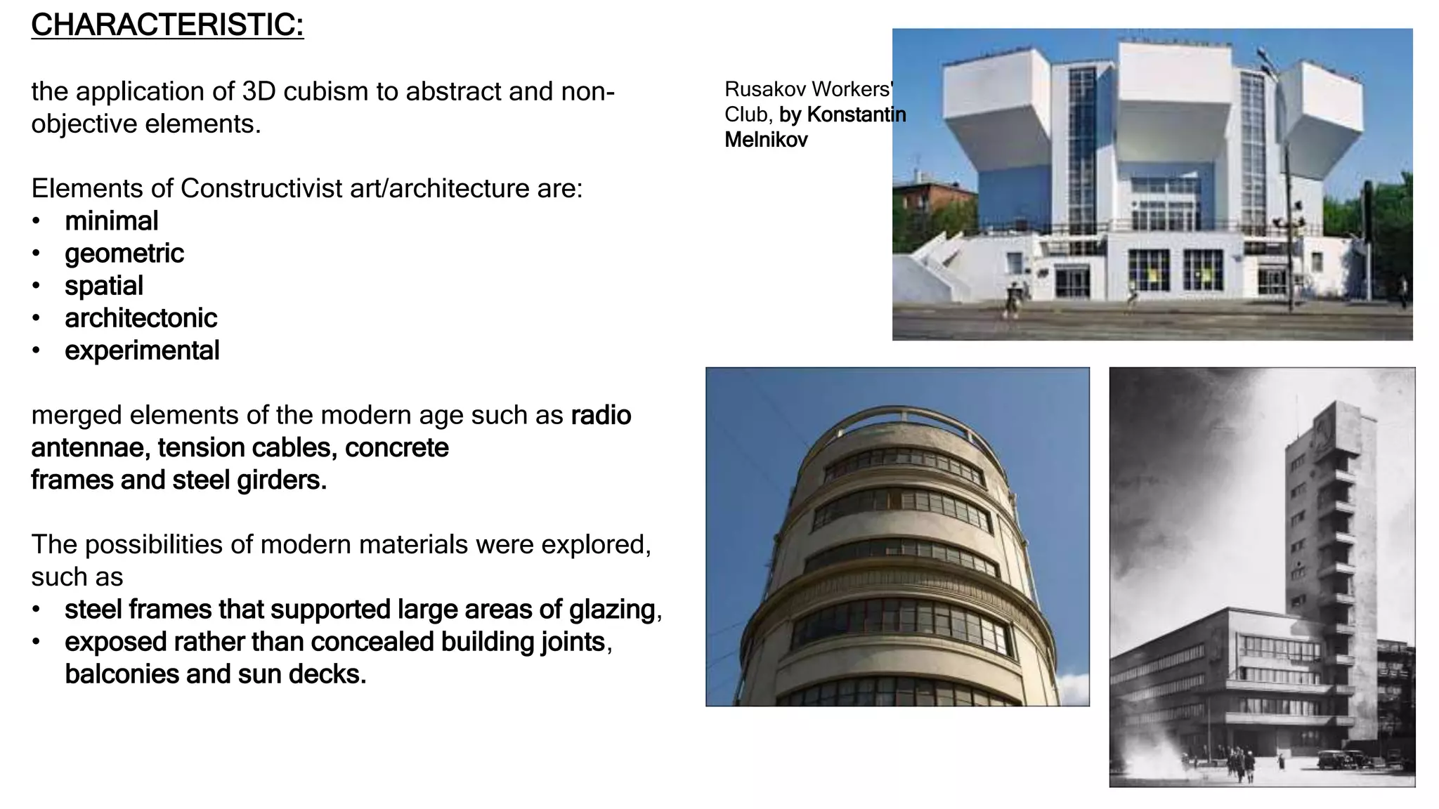 CHARACTERISTIC:
the application of 3D cubism to abstract and non-
objective elements.
Elements of Constructivist art/architecture are:
• minimal
• geometric
• spatial
• architectonic
• experimental
merged elements of the modern age such as radio
antennae, tension cables, concrete
frames and steel girders.
The possibilities of modern materials were explored,
such as
• steel frames that supported large areas of glazing,
• exposed rather than concealed building joints,
balconies and sun decks.
Rusakov Workers'
Club, by Konstantin
Melnikov
 