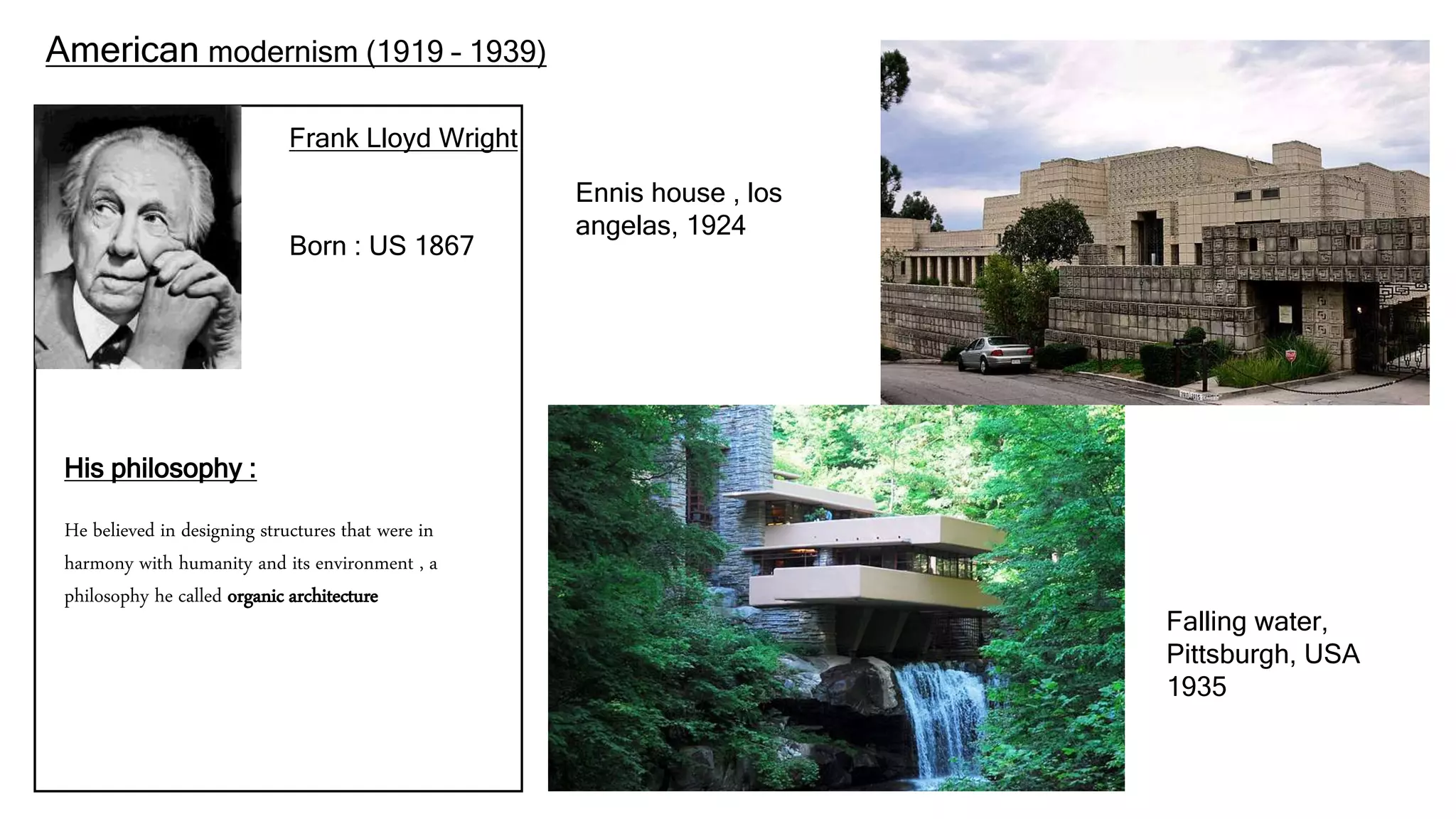 American modernism (1919 – 1939)
Frank Lloyd Wright
His philosophy :
He believed in designing structures that were in
harmony with humanity and its environment , a
philosophy he called organic architecture
Born : US 1867
Falling water,
Pittsburgh, USA
1935
Ennis house , los
angelas, 1924
 