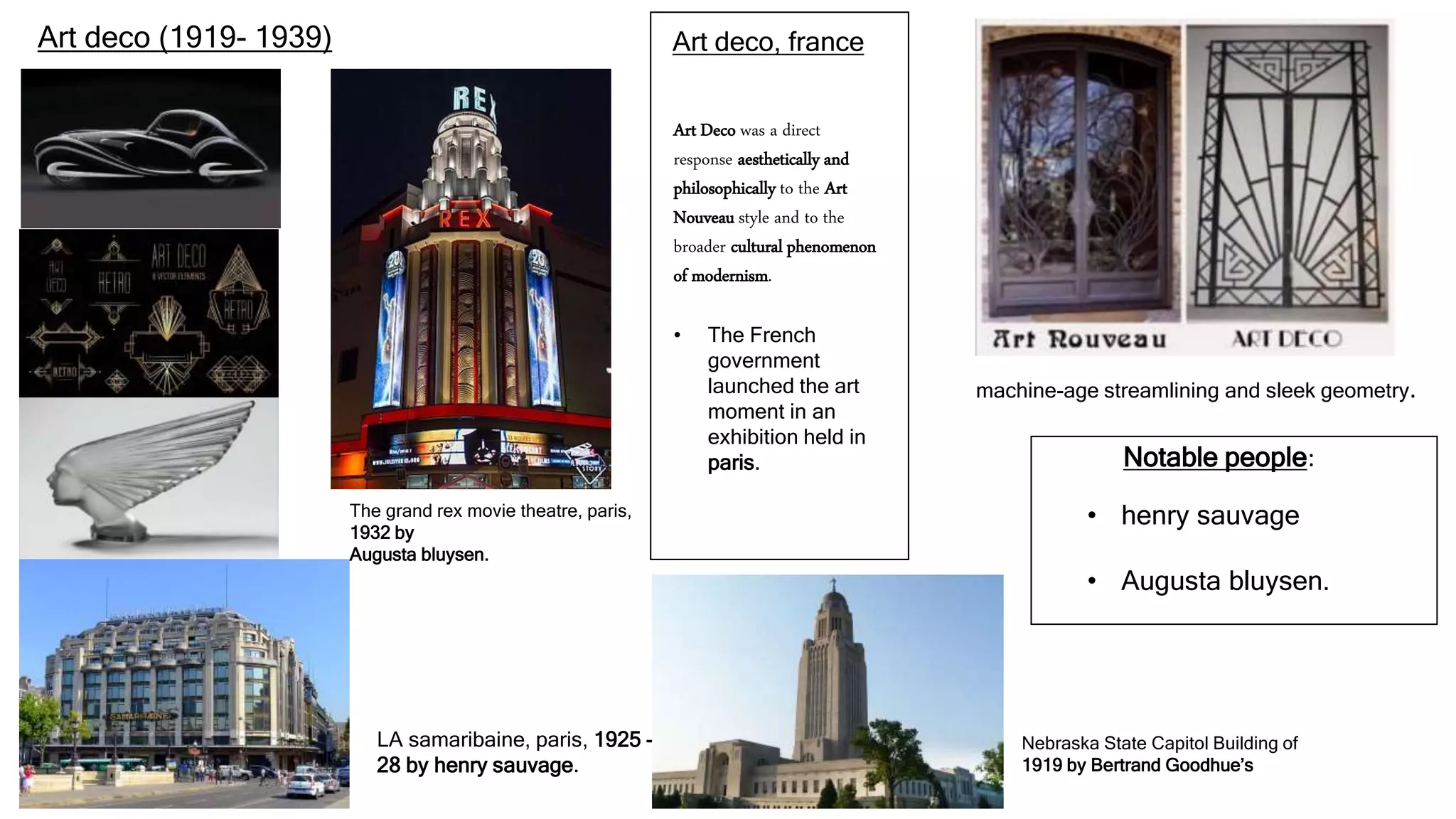Art deco (1919- 1939) Art deco, france
Art Deco was a direct
response aesthetically and
philosophically to the Art
Nouveau style and to the
broader cultural phenomenon
of modernism.
• The French
government
launched the art
moment in an
exhibition held in
paris.
machine-age streamlining and sleek geometry.
The grand rex movie theatre, paris,
1932 by
Augusta bluysen.
LA samaribaine, paris, 1925 -
28 by henry sauvage.
Notable people:
• henry sauvage
• Augusta bluysen.
Nebraska State Capitol Building of
1919 by Bertrand Goodhue’s
 