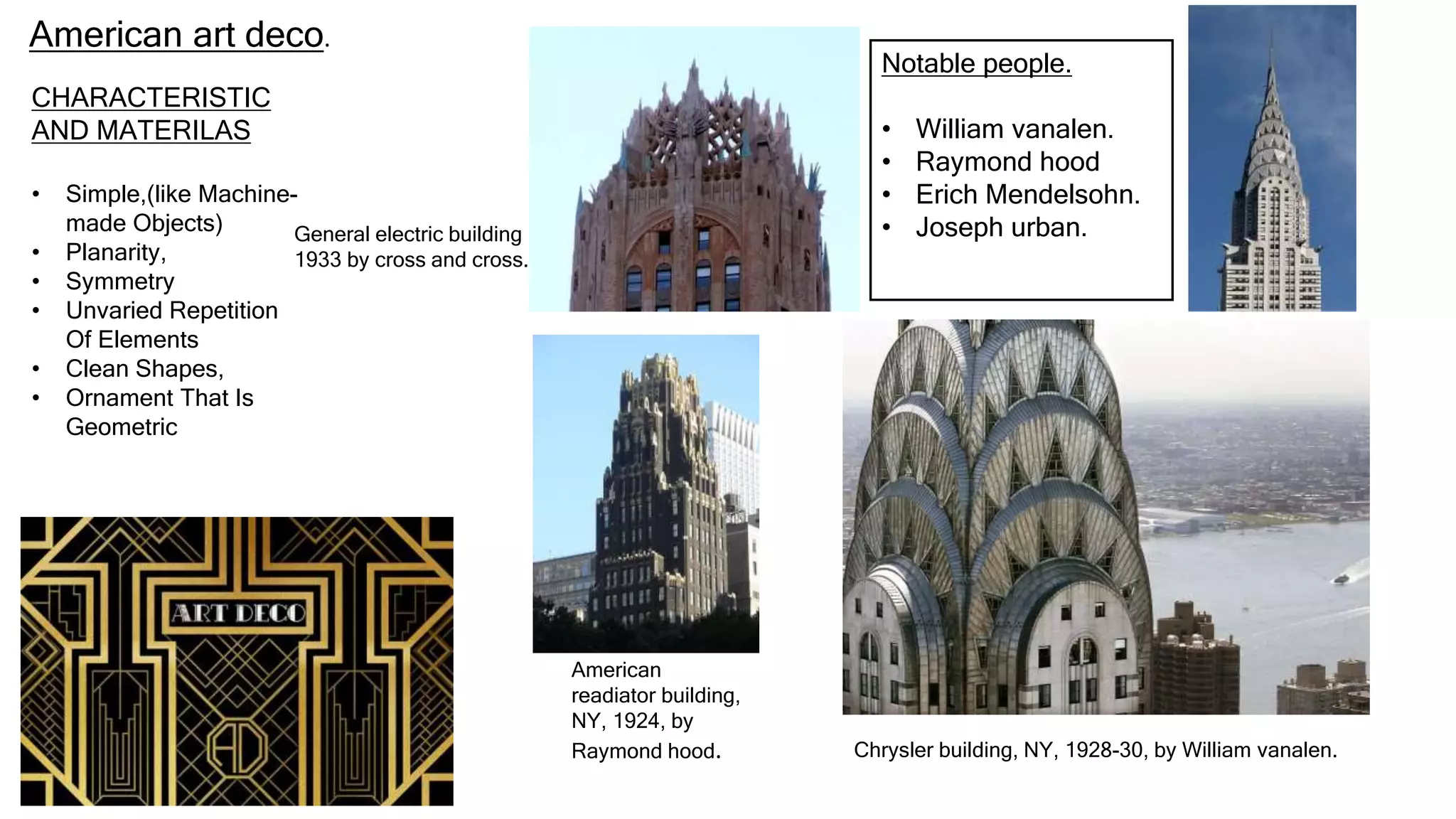 CHARACTERISTIC
AND MATERILAS
• Simple,(like Machine-
made Objects)
• Planarity,
• Symmetry
• Unvaried Repetition
Of Elements
• Clean Shapes,
• Ornament That Is
Geometric
American art deco.
General electric building
1933 by cross and cross.
American
readiator building,
NY, 1924, by
Raymond hood. Chrysler building, NY, 1928-30, by William vanalen.
Notable people.
• William vanalen.
• Raymond hood
• Erich Mendelsohn.
• Joseph urban.
 