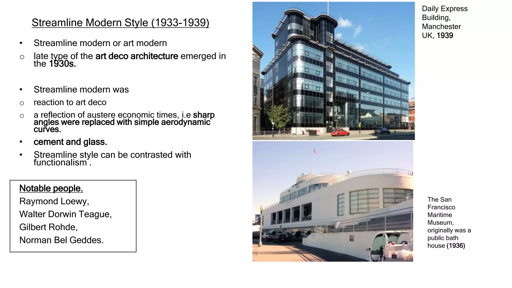 Streamline Modern Style (1933-1939)
• Streamline modern or art modern
o late type of the art deco architecture emerged in
the 1930s.
• Streamline modern was
o reaction to art deco
o a reflection of austere economic times, i.e sharp
angles were replaced with simple aerodynamic
curves.
• cement and glass.
• Streamline style can be contrasted with
functionalism .
Notable people.
Raymond Loewy,
Walter Dorwin Teague,
Gilbert Rohde,
Norman Bel Geddes.
Daily Express
Building,
Manchester
UK, 1939
The San
Francisco
Maritime
Museum,
originally was a
public bath
house (1936)
 