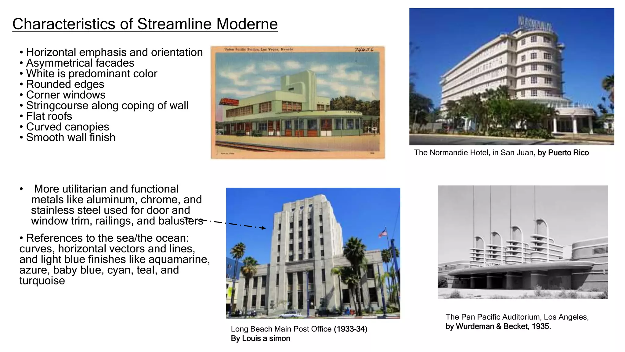 Characteristics of Streamline Moderne
• Horizontal emphasis and orientation
• Asymmetrical facades
• White is predominant color
• Rounded edges
• Corner windows
• Stringcourse along coping of wall
• Flat roofs
• Curved canopies
• Smooth wall finish
• More utilitarian and functional
metals like aluminum, chrome, and
stainless steel used for door and
window trim, railings, and balusters
• References to the sea/the ocean:
curves, horizontal vectors and lines,
and light blue finishes like aquamarine,
azure, baby blue, cyan, teal, and
turquoise
Long Beach Main Post Office (1933–34)
By Louis a simon
The Normandie Hotel, in San Juan, by Puerto Rico
The Pan Pacific Auditorium, Los Angeles,
by Wurdeman & Becket, 1935.
 