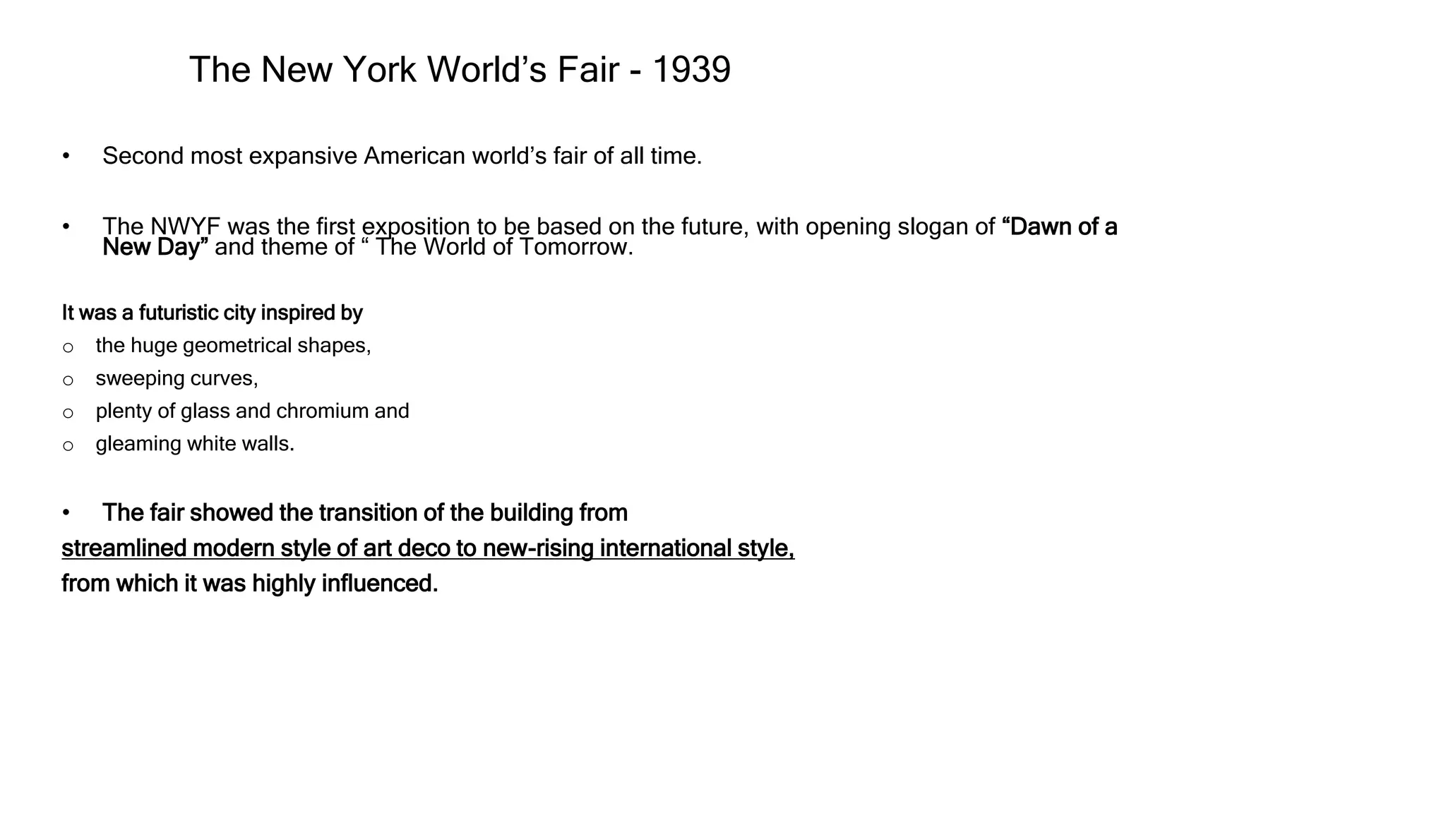 The New York World’s Fair - 1939
• Second most expansive American world’s fair of all time.
• The NWYF was the first exposition to be based on the future, with opening slogan of “Dawn of a
New Day” and theme of “ The World of Tomorrow.
It was a futuristic city inspired by
o the huge geometrical shapes,
o sweeping curves,
o plenty of glass and chromium and
o gleaming white walls.
• The fair showed the transition of the building from
streamlined modern style of art deco to new-rising international style,
from which it was highly influenced.
 